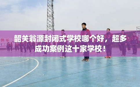 韶关翁源封闭式学校哪个好，超多成功案例这十家学校！