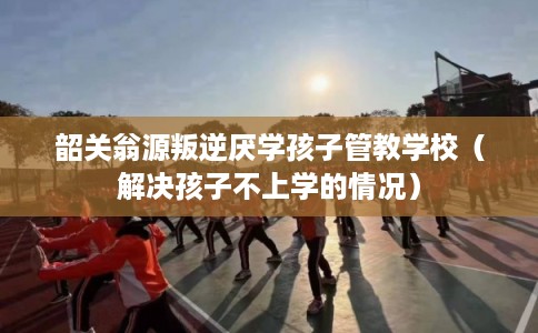 韶关翁源叛逆厌学孩子管教学校（解决孩子不上学的情况）