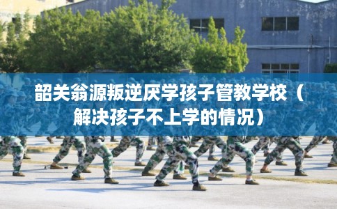 韶关翁源叛逆厌学孩子管教学校（解决孩子不上学的情况）