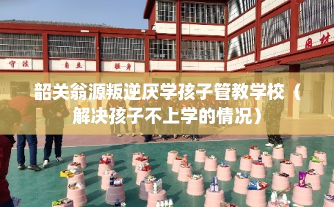 韶关翁源叛逆厌学孩子管教学校（解决孩子不上学的情况）