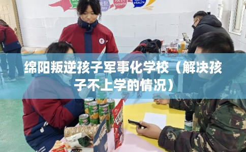 绵阳叛逆孩子军事化学校（解决孩子不上学的情况）