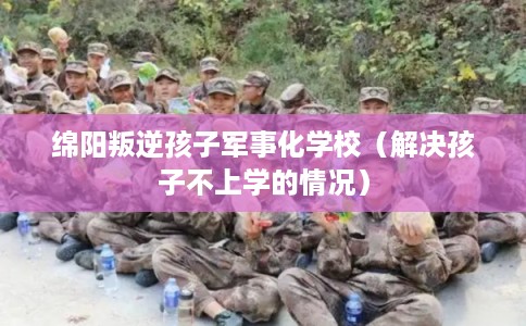绵阳叛逆孩子军事化学校（解决孩子不上学的情况）