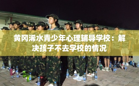 黄冈浠水青少年心理辅导学校：解决孩子不去学校的情况