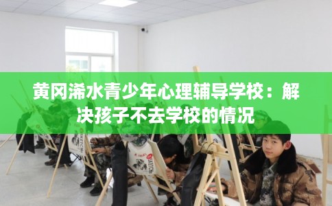黄冈浠水青少年心理辅导学校：解决孩子不去学校的情况