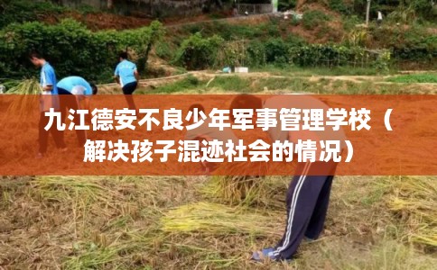 九江德安不良少年军事管理学校（解决孩子混迹社会的情况）