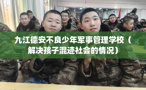 九江德安不良少年军事管理学校（解决孩子混迹社会的情况）