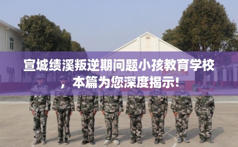 宣城绩溪叛逆期问题小孩教育学校，本篇为您深度揭示!