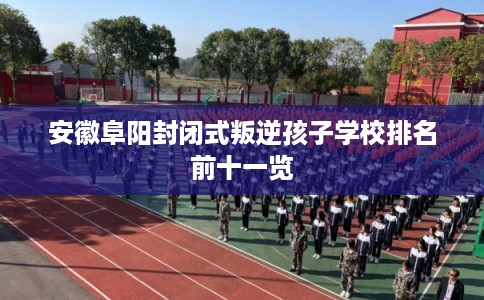 安徽阜阳封闭式叛逆孩子学校排名前十一览
