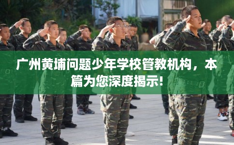 广州黄埔问题少年学校管教机构，本篇为您深度揭示!