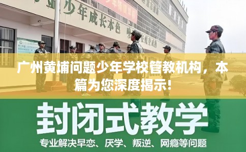 广州黄埔问题少年学校管教机构，本篇为您深度揭示!