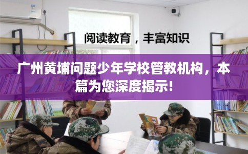 广州黄埔问题少年学校管教机构，本篇为您深度揭示!