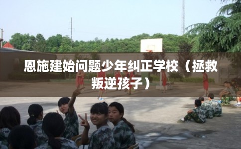 恩施建始问题少年纠正学校（拯救叛逆孩子）