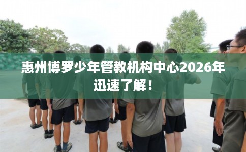 惠州博罗少年管教机构中心2026年迅速了解！