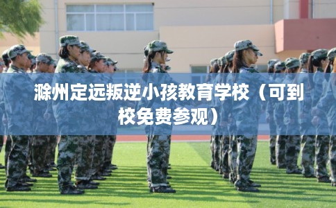 滁州定远叛逆小孩教育学校（可到校免费参观）