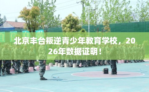 北京丰台叛逆青少年教育学校，2026年数据证明！