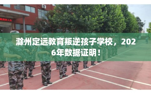 滁州定远教育叛逆孩子学校，2026年数据证明！