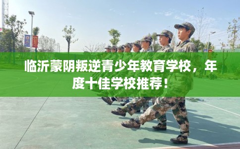 临沂蒙阴叛逆青少年教育学校，年度十佳学校推荐！
