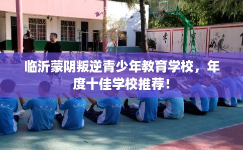 临沂蒙阴叛逆青少年教育学校，年度十佳学校推荐！
