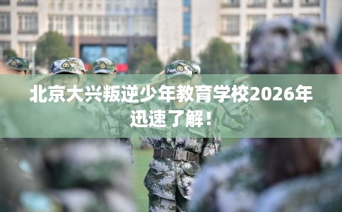 北京大兴叛逆少年教育学校2026年迅速了解！