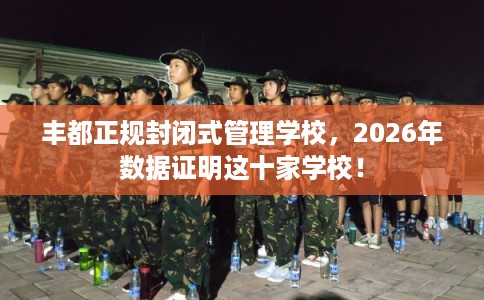丰都正规封闭式管理学校，2026年数据证明这十家学校！