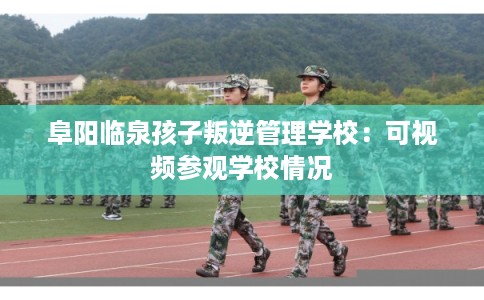 阜阳临泉孩子叛逆管理学校：可视频参观学校情况