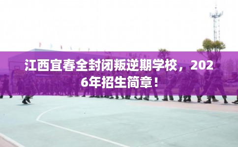 江西宜春全封闭叛逆期学校，2026年招生简章！