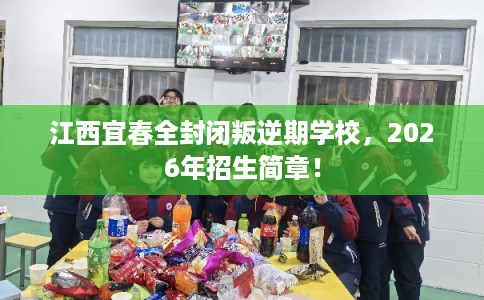 江西宜春全封闭叛逆期学校，2026年招生简章！