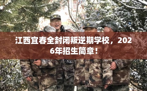 江西宜春全封闭叛逆期学校，2026年招生简章！