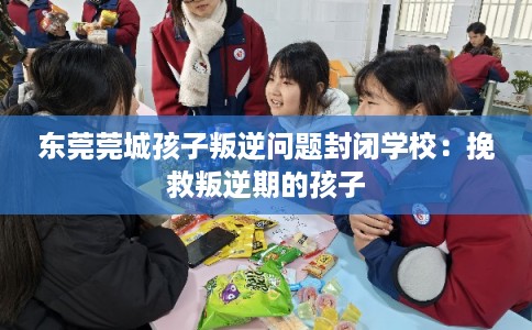东莞莞城孩子叛逆问题封闭学校：挽救叛逆期的孩子