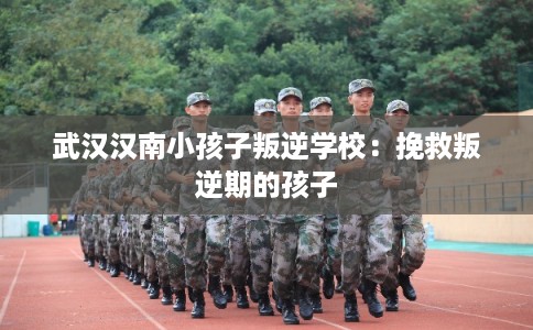 武汉汉南小孩子叛逆学校：挽救叛逆期的孩子