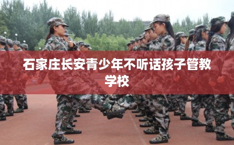 石家庄长安青少年不听话孩子管教学校