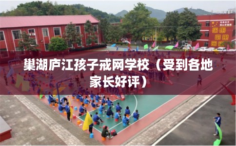 巢湖庐江孩子戒网学校（受到各地家长好评）