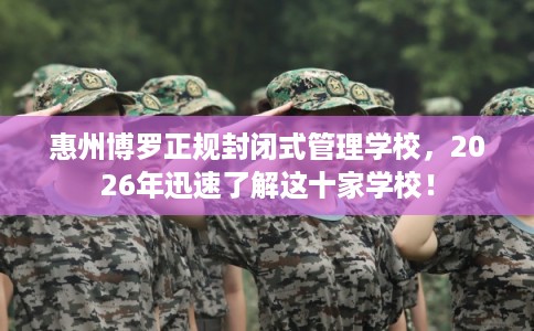 惠州博罗正规封闭式管理学校，2026年迅速了解这十家学校！