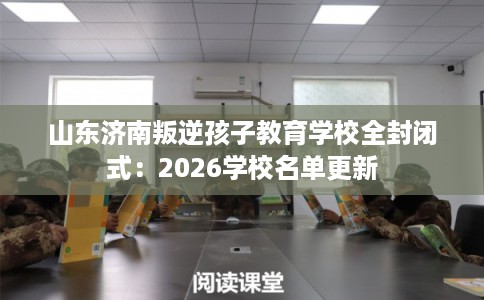 山东济南叛逆孩子教育学校全封闭式：2026学校名单更新