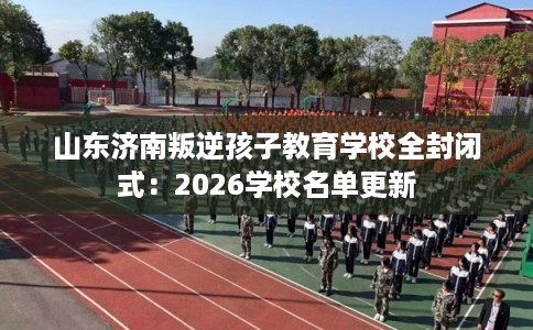 山东济南叛逆孩子教育学校全封闭式：2026学校名单更新