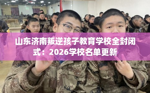 山东济南叛逆孩子教育学校全封闭式：2026学校名单更新