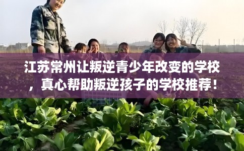 江苏常州让叛逆青少年改变的学校，真心帮助叛逆孩子的学校推荐！