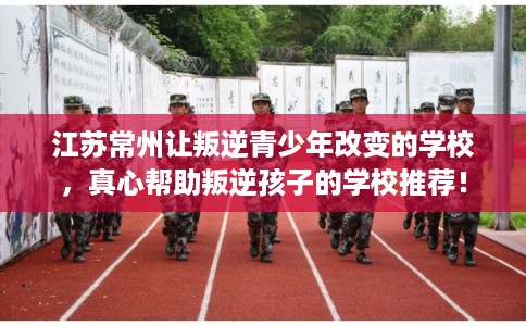 江苏常州让叛逆青少年改变的学校，真心帮助叛逆孩子的学校推荐！