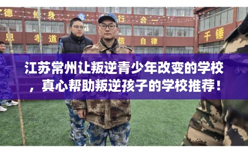 江苏常州让叛逆青少年改变的学校，真心帮助叛逆孩子的学校推荐！