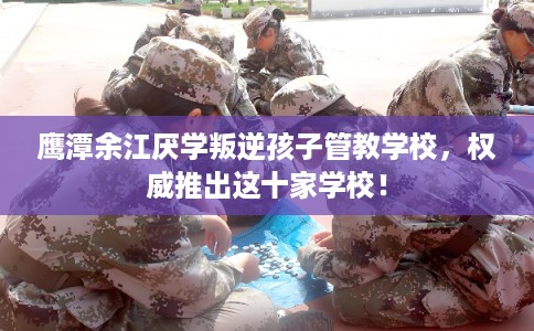 鹰潭余江厌学叛逆孩子管教学校，权威推出这十家学校！