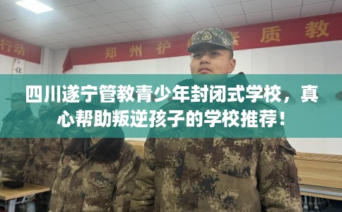 四川遂宁管教青少年封闭式学校，真心帮助叛逆孩子的学校推荐！
