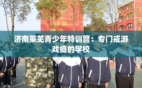 济南莱芜青少年特训营：专门戒游戏瘾的学校