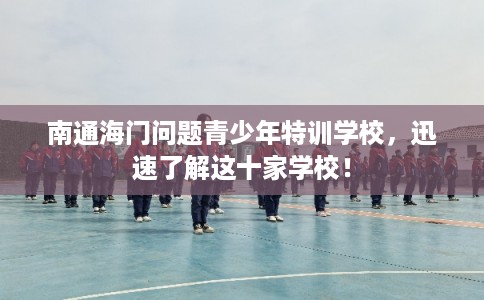 南通海门问题青少年特训学校，迅速了解这十家学校！