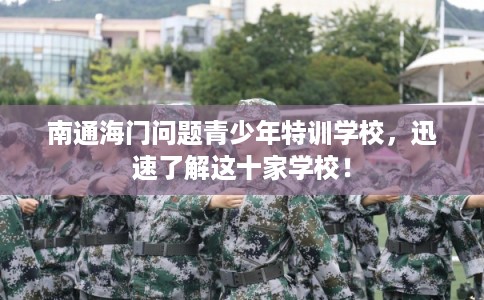 南通海门问题青少年特训学校，迅速了解这十家学校！