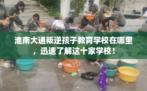 淮南大通叛逆孩子教育学校在哪里，迅速了解这十家学校！