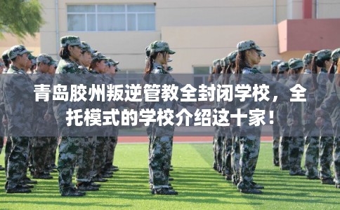 青岛胶州叛逆管教全封闭学校，全托模式的学校介绍这十家！