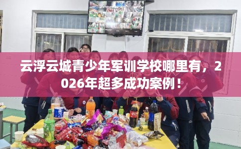 云浮云城青少年军训学校哪里有，2026年超多成功案例！