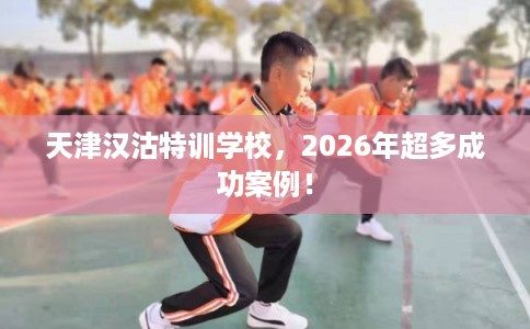 天津汉沽特训学校，2026年超多成功案例！