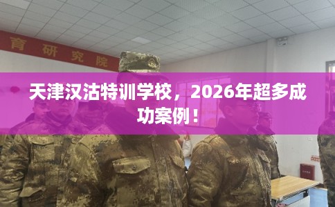 天津汉沽特训学校，2026年超多成功案例！
