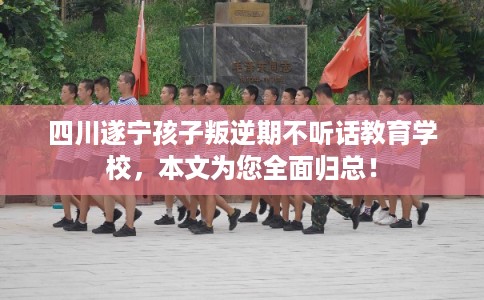 四川遂宁孩子叛逆期不听话教育学校，本文为您全面归总！